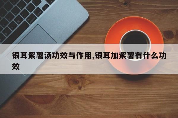 银耳紫薯汤功效与作用,银耳加紫薯有什么功效