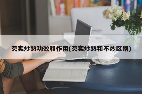 芡实炒熟功效和作用(芡实炒熟和不炒区别) 第1张
