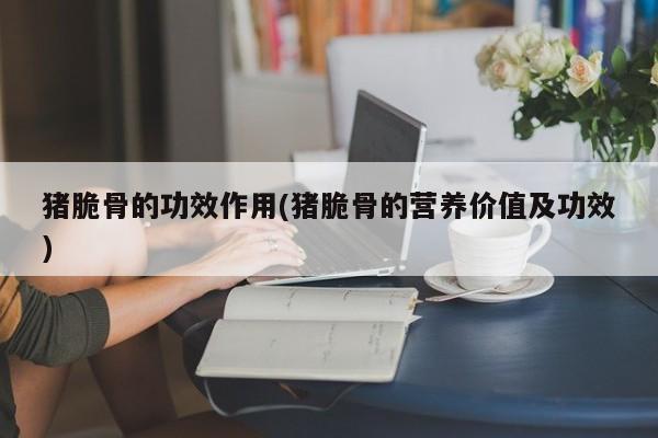 猪脆骨的功效作用(猪脆骨的营养价值及功效)