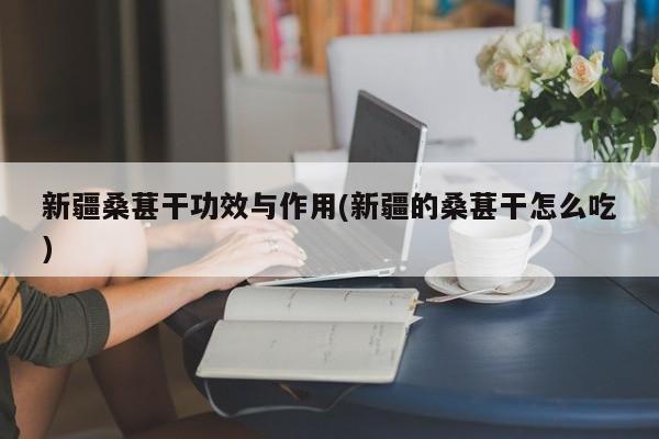 新疆桑葚干功效与作用(新疆的桑葚干怎么吃)