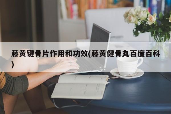 藤黄键骨片作用和功效(藤黄健骨丸百度百科)