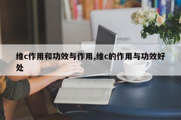 维c作用和功效与作用,维c的作用与功效好处