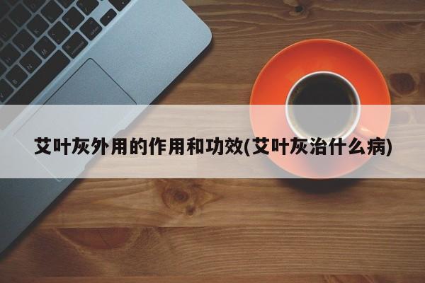艾叶灰外用的作用和功效(艾叶灰治什么病)