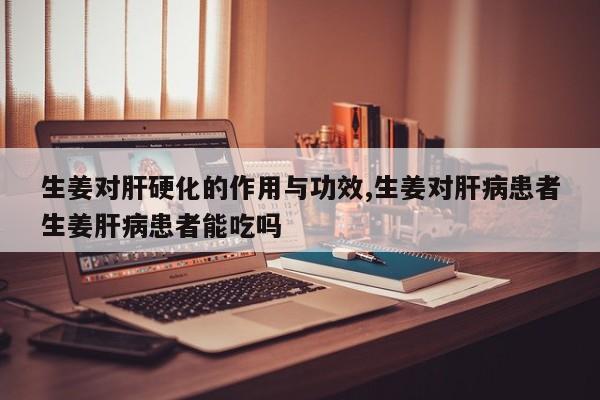 生姜对肝硬化的作用与功效,生姜对肝病患者生姜肝病患者能吃吗