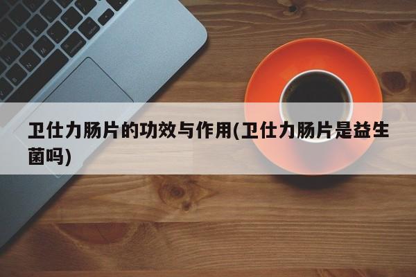 卫仕力肠片的功效与作用(卫仕力肠片是益生菌吗)