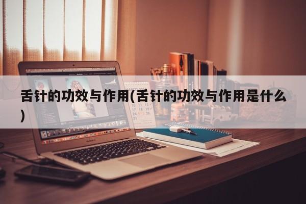 舌针的功效与作用(舌针的功效与作用是什么)