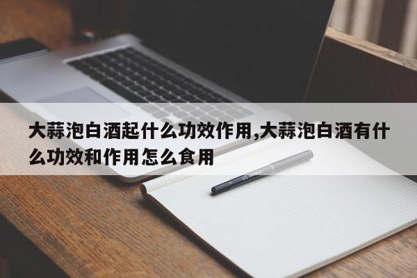 大蒜泡白酒起什么功效作用,大蒜泡白酒有什么功效和作用怎么食用