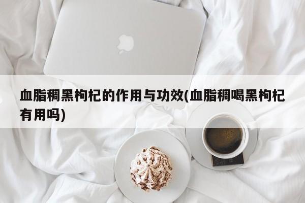 血脂稠黑枸杞的作用与功效(血脂稠喝黑枸杞有用吗)