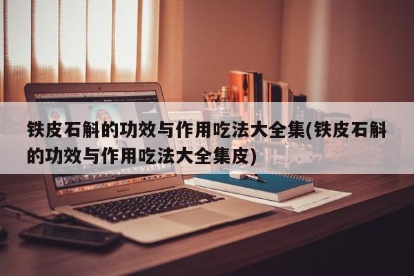 铁皮石斛的功效与作用吃法大全集(铁皮石斛的功效与作用吃法大全集皮)